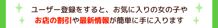 ユーザー登録をすると、お気に入りの女の子やお店の割引や最新情報が簡単に手に入ります