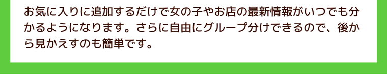 お気に入りに追加するだけで女の子やお店の最新情報がいつでも分かるようになります。さらに自由にグループ分けできるので、後から見かえすのも簡単です。