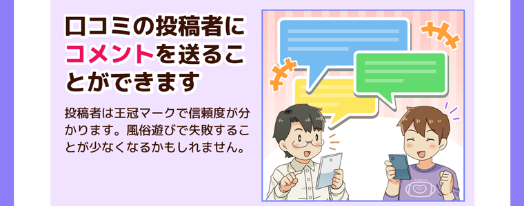 口コミの投稿者にコメントを送ることができます。投稿者は王冠マークで信頼度が分かります。風俗遊びで失敗することが少なくなるかもしれません。